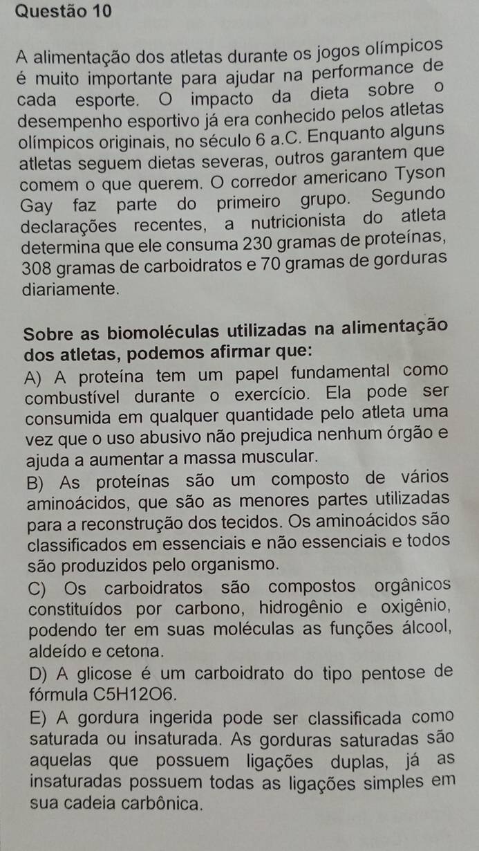 A alimentação dos atletas durante os jogos olímpicos
é muito importante para ajudar na performance de
cada esporte. O impacto da dieta sobre o
desempenho esportivo já era conhecido pelos atletas
olímpicos originais, no século 6 a.C. Enquanto alguns
atletas seguem dietas severas, outros garantem que
comem o que querem. O corredor americano Tyson
Gay faz parte do primeiro grupo. Segundo
declarações recentes, a nutricionista do atleta
determina que ele consuma 230 gramas de proteínas,
308 gramas de carboidratos e 70 gramas de gorduras
diariamente.
Sobre as biomoléculas utilizadas na alimentação
dos atletas, podemos afirmar que:
A) A proteína tem um papel fundamental como
combustível durante o exercício. Ela pode ser
consumida em qualquer quantidade pelo atleta uma
vez que o uso abusivo não prejudica nenhum órgão e
ajuda a aumentar a massa muscular.
B) As proteínas são um composto de vários
aminoácidos, que são as menores partes utilizadas
para a reconstrução dos tecidos. Os aminoácidos são
classificados em essenciais e não essenciais e todos
são produzidos pelo organismo.
C) Os carboidratos são compostos orgânicos
constituídos por carbono, hidrogênio e oxigênio,
podendo ter em suas moléculas as funções álcool,
aldeído e cetona.
D) A glicose é um carboidrato do tipo pentose de
fórmula C5H12O6.
E) A gordura ingerida pode ser classificada como
saturada ou insaturada. As gorduras saturadas são
aquelas que possuem ligações duplas, já as
insaturadas possuem todas as ligações simples em
sua cadeia carbônica.