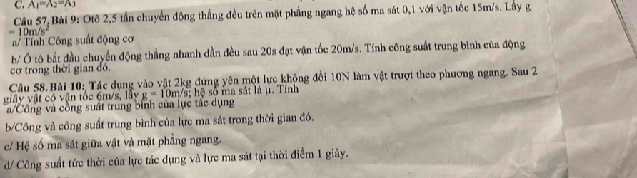 A_1=A_2=A_3
Câu 57,Bài 9: Otô 2, 5 tần chuyển động thẳng đều trên mặt phẳng ngang hệ số ma sát 0, 1 với vận tốc 15m/s. Lấy g
=10m/s^2
a/ Tính Công suất động cơ 
b Ô tô bắt đầu chuyển động thẳng nhanh dần đều sau 20s đạt vận tốc 20m/s. Tính công suất trung bình của động 
cơ trong thời gian đó. 
Câu 58. Bài 10: Tác dụng vào vật 2kg đứng yên một lực không đổi 10N làm vật trượt theo phương ngang. Sau 2 
giây vật có vận tốc 6m/s, lây g=10m/s; h số ma sát là μ. Tính 
a/Công và cồng suất trung bình của lực tác dụng 
b/Công và công suất trung bình của lực ma sát trong thời gian đó. 
c/ Hệ số ma sát giữa vật và mặt phẳng ngang. 
d/ Công suất tức thời của lực tác dụng và lực ma sát tại thời điểm 1 giây.