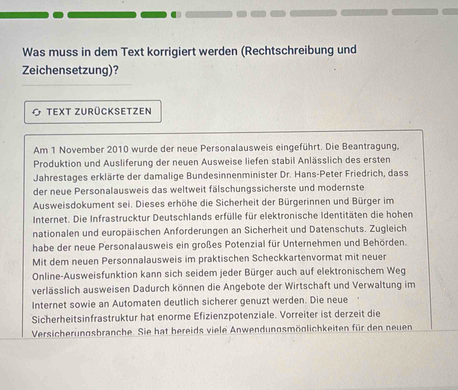 Was muss in dem Text korrigiert werden (Rechtschreibung und 
Zeichensetzung)? 
Text zurücksetzen 
Am 1 November 2010 wurde der neue Personalausweis eingeführt. Die Beantragung, 
Produktion und Ausliferung der neuen Ausweise liefen stabil Anlässlich des ersten 
Jahrestages erklärte der damalige Bundesinnenminister Dr. Hans-Peter Friedrich, dass 
der neue Personalausweis das weltweit fälschungssicherste und modernste 
Ausweisdokument sei. Dieses erhöhe die Sicherheit der Bürgerinnen und Bürger im 
Internet. Die Infrastrucktur Deutschlands erfülle für elektronische Identitäten die hohen 
nationalen und europäischen Anforderungen an Sicherheit und Datenschuts. Zugleich 
habe der neue Personalausweis ein großes Potenzial für Unternehmen und Behörden. 
Mit dem neuen Personnalausweis im praktischen Scheckkartenvormat mit neuer 
Online-Ausweisfunktion kann sich seidem jeder Bürger auch auf elektronischem Weg 
verlässlich ausweisen Dadurch können die Angebote der Wirtschaft und Verwaltung im 
Internet sowie an Automaten deutlich sicherer genuzt werden. Die neue 
Sicherheitsinfrastruktur hat enorme Efizienzpotenziale. Vorreiter ist derzeit die 
Versicherungsbranche. Sie hat bereids viele Anwendungsmöglichkeiten für den neuen