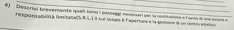 Descrivi brevemente quali sono i passaggi necessari per la costituzione e l’avvio di una società a 
responsabilità limitata(S.R.L.) il cui scopo è l'apertura e la gestione di un centro estetico