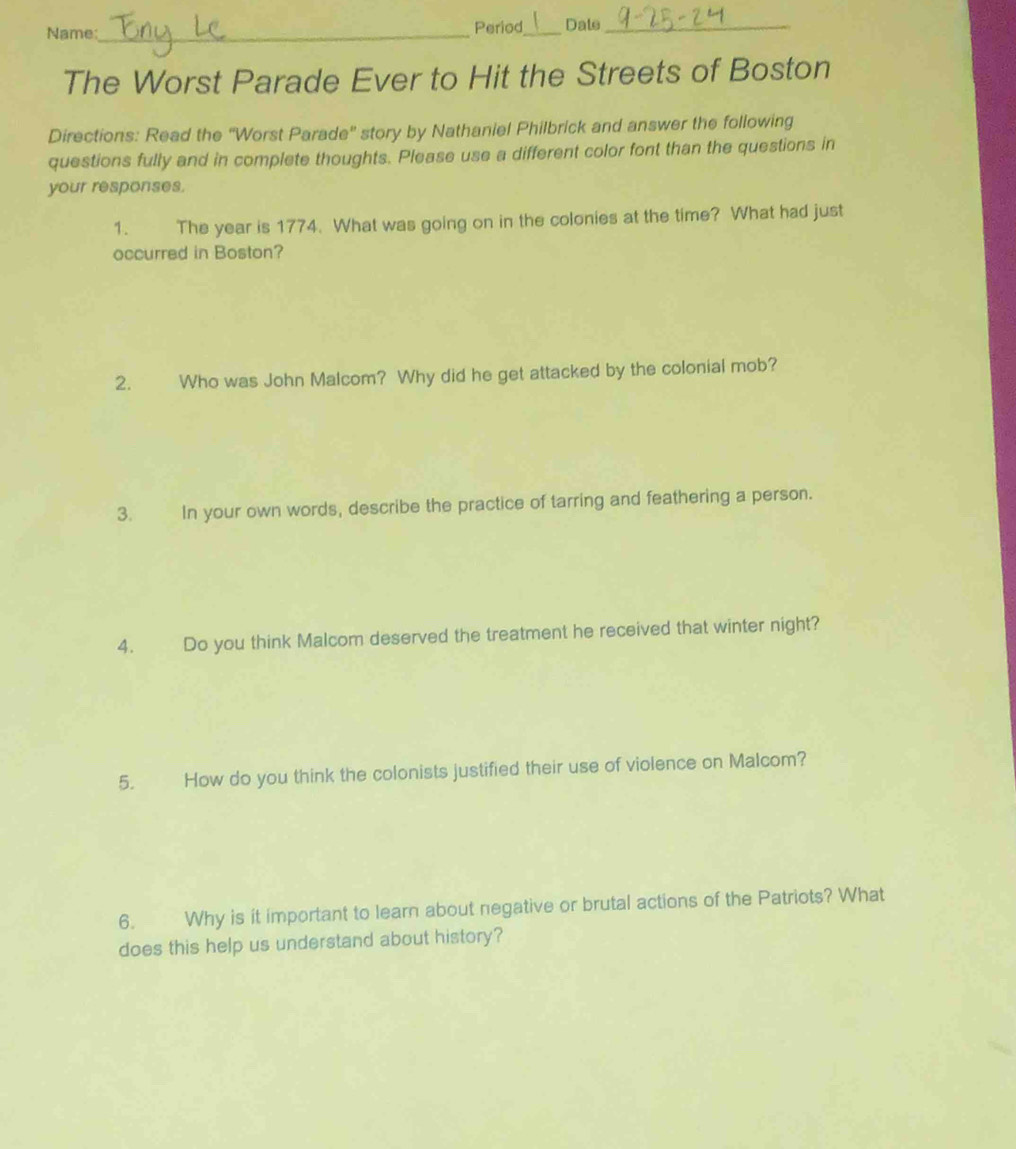 Name:_ Period_ Date_ 
The Worst Parade Ever to Hit the Streets of Boston 
Directions: Read the ''Worst Parade'' story by Nathaniel Philbrick and answer the following 
questions fully and in complete thoughts. Please use a different color font than the questions in 
your responses. 
1. The year is 1774. What was going on in the colonies at the time? What had just 
occurred in Boston? 
2. Who was John Malcom? Why did he get attacked by the colonial mob? 
3. In your own words, describe the practice of tarring and feathering a person. 
4. Do you think Malcom deserved the treatment he received that winter night? 
5. How do you think the colonists justified their use of violence on Malcom? 
6. Why is it important to learn about negative or brutal actions of the Patriots? What 
does this help us understand about history?