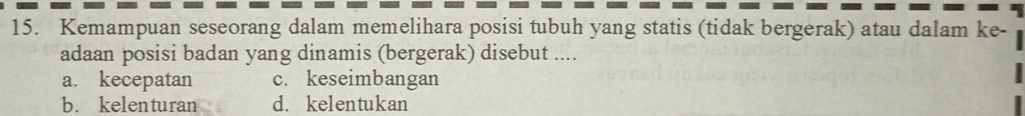 Kemampuan seseorang dalam memelihara posisi tubuh yang statis (tidak bergerak) atau dalam ke-
adaan posisi badan yang dinamis (bergerak) disebut ....
a. kecepatan c. keseimbangan
b. kelenturan d. kelentukan