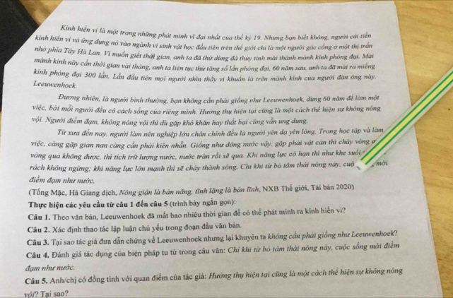 Kinh hiến vi là một trong những phát minh vĩ đại nhất của thể kỷ 19. Nhưng bạn biết không, người cái tiển
kinh hiến vỉ và ứng dụng nó vào ngành vi sinh vật học đầu tiên trên thể giới chi là một người gác công ở một thị trấn
nhỏ phía Tây Hà Lan. Vì muồn giết thời gian, anh ta đã thử dùng đá thuy tinh mài thành mành kinh phóng đại. Mài
mành kinh này cần thời gian vài tháng, anh ta liên tục thứ tăng số lần phóng đại, 60 năm sau, anh ta đã mài ra miếng
kinh phóng đại 300 lần. Lần đầu tiên mọi người nhìn thấy vi khuẩn là trên manh kinh của người đàn ông này.
Leeuwenhoek.
Đương nhiên, là người bình thường, bạn không cần phái giống như Leeuwenhoek, dùng 60 năm để làm một
việc, bởi mỗi người đều có cách sống của riêng mình. Hướng thụ hiện tại cũng là một cách thể hiện sự không nóng
vội. Người điểm đạm, không nóng vội thì dù gặp khó khãn hay thất bại cũng vẫn ung dung.
Từ xưa đến nay, người làm nên nghiệp lớn chân chính đều là người yên dạ yên lông. Trong học tập và làm
việc, càng gặp gian nan càng cần phải kiên nhẫn. Giống như dòng nước vậy, gặp phải vật cản thì cháy vòng ơ
vòng qua không được, thì tích trữ lượng nước, nước trăn rồi sẽ qua. Khi năng lực có hạn thì như khe suổi 
rách không ngừng; khi năng lực lớn mạnh thì sẽ chảy thành sông. Chi khi từ bó tâm thái nóng này. cuộ hài
điểm đạm như nước.
(Tống Mặc, Hà Giang dịch, Nóng giận là bản năng, tĩnh lặng là bản lĩnh, NXB Thế giới, Tái bản 2020)
Thực hiện các yêu cầu từ câu 1 đến câu 5 (trình bày ngắn gọn):
Câu 1. Theo văn bản, Leeuwenhoek đã mắt bao nhiêu thời gian để có thể phát minh ra kính hiển vi?
Câu 2. Xác định thao tác lập luận chủ yếu trong đoạn đầu văn bản.
Câu 3. Tại sao tác giá đưa dẫn chứng về Leeuwenhoek nhưng lại khuyên ta khóng cần phải giống như Leeuwenhoek?
Câu 4. Đánh giá tác dụng của biện pháp tu từ trong câu văn: Chỉ khi từ bỏ tâm thái nóng này, cuộc sống mới điểm
đạm như nước.
Câu 5. Anh/chị có đồng tình với quan điểm của tác giả: Hướng thụ hiện tại cũng là một cách thể hiện sự không nông
với? Tại sao?