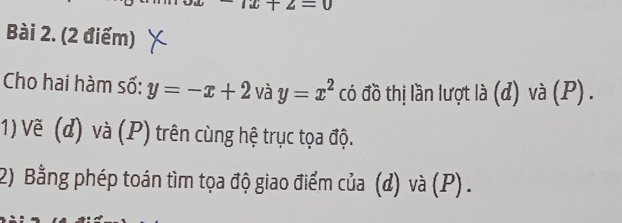 +2=0
Bài 2. (2 điểm) 
Cho hai hàm số: y=-x+2 và y=x^2 có đồ thị lần lượt là (d) và (P) . 
1) Vẽ (d) và (P) trên cùng hệ trục tọa độ. 
2) Bằng phép toán tìm tọa độ giao điểm của (đ) và (P) .