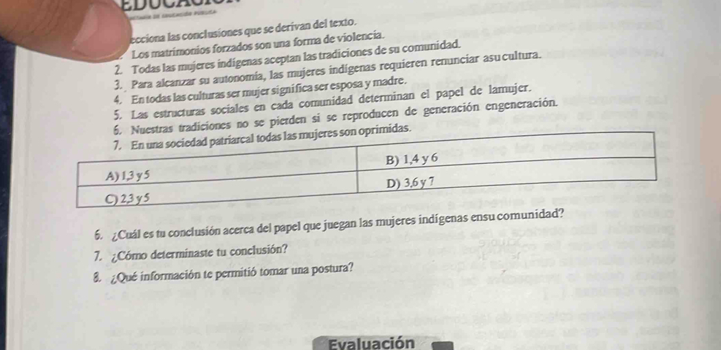 ecciona las conclusiones que se derivan del texto. 
Los matrimonios forzados son una forma de violencia. 
2. Todas las mujeres indígenas aceptan las tradiciones de su comunidad. 
3. Para alcanzar su autonomia, las mujeres indígenas requieren renunciar asucultura. 
4. En todas las culturas ser mujer significa ser esposa y madre. 
5. Las estructuras sociales en cada comunidad determinan el papel de lamujer. 
nes no se pierden si se reproducen de generación engeneración. 
6. ¿Cuál es tu conclusión acerca del papel que juegan las mujeres indígenas ensu com 
7. ¿Cómo determinaste tu conclusión? 
8 ¿Qué información te permitió tomar una postura? 
Evaluación