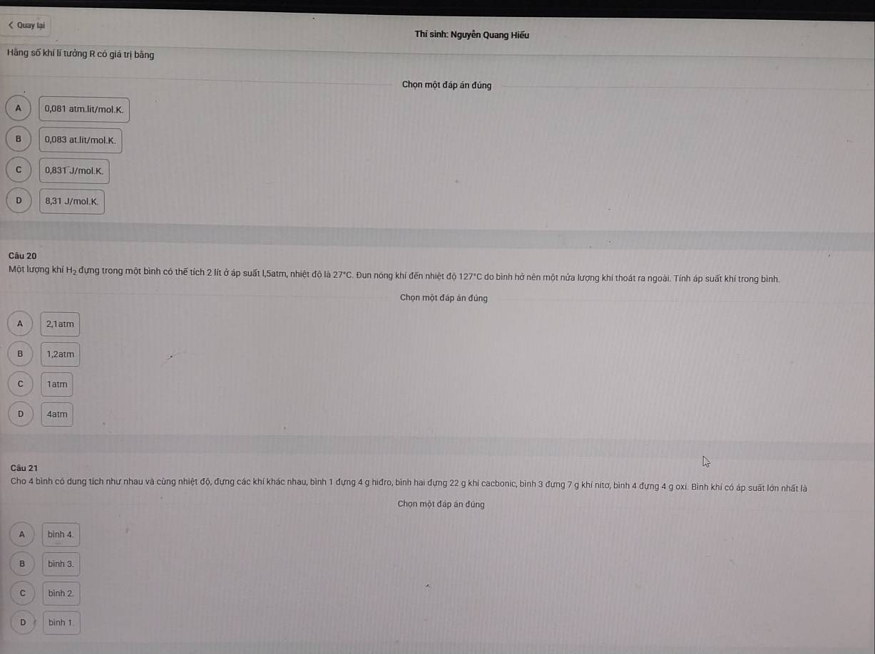 < Quay lại Thí sinh: Nguyễn Quang Hiếu
Hãng số khí lí tưởng R có giá trị bằng
Chọn một đáp án đúng
 A 0.08 1 atm. lit/mol. K.
B 0,083 at. lit/mol. K.
C 0,831 J/mol. K.
D 8,31 J/mol. K.
Câu 20
Một lượng khí Hạ đựng trong một bình có thế tích 2 lít ở áp suất l, 5atm, nhiệt độ là 27°C Đun nóng khí đến nhiệt độ 127°C : do bình hở nên một nửa lượng khí thoát ra ngoài. Tính áp suất khí trong bình.
Chọn một đáp án đúng
A 2,1atm
B 1, 2atm
C 1atm
D 4atm
Câu 21
Cho 4 bình có dung tích như nhau và cùng nhiệt độ, đựng các khí khác nhau, bình 1 đựng 4 g hiđro, bình hai đựng 22 g khí cacbonic, bình 3 đưng 7 g khí nitơ, bình 4 đựng 4 g oxi. Bình khí có áp suất lớn nhất là
Chọn một đáp án đúng
A bình 4.
B bình 3.
C bình 2.
D bình 1