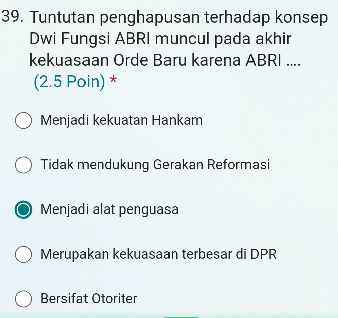 Tuntutan penghapusan terhadap konsep
Dwi Fungsi ABRI muncul pada akhir
kekuasaan Orde Baru karena ABRI ....
(2.5 Poin) *
Menjadi kekuatan Hankam
Tidak mendukung Gerakan Reformasi
Menjadi alat penguasa
Merupakan kekuasaan terbesar di DPR
Bersifat Otoriter