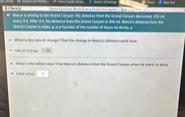 ver Portal ws student and Parent. # Harry Caunty Schee... Home | schaology 4l Home Near Pod 
@i Ready Linear Funstions: Model from a Verbel Description = Quiz = 1e7e 1 
• Marco is driving to the Grand Canyon. His distance from the Grand Canyon decreases 150 mi
every 3 h. After 4 h, his distance from the Grand Canyon is 200 mi. Marce's distance from the 
Grand Canyon in miles, y, is a function of the number of hours he drives, æ. 
What is the rate of change? Find the change in Marco's distance each hour. 
rate of shonge 50
# What is the initial value? Find Marco's distance from the Grand Canyon when he starts to drive. 
initial value