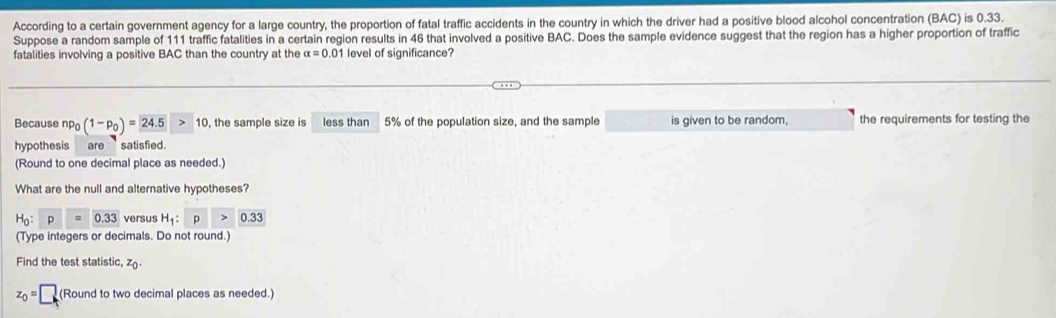 According to a certain government agency for a large country, the proportion of fatal traffic accidents in the country in which the driver had a positive blood alcohol concentration (BAC) is 0.33. 
Suppose a random sample of 111 traffic fatalities in a certain region results in 46 that involved a positive BAC. Does the sample evidence suggest that the region has a higher proportion of traffic 
fatalities involving a positive BAC than the country at the alpha =0.01 level of significance? 
Because np_0(1-p_0)=24.5>10 , the sample size is less than 5% of the population size, and the sample is given to be random, the requirements for testing the 
hypothesis are ` satisfied . 
(Round to one decimal place as needed.) 
What are the null and alternative hypotheses?
H_0:p=0.33 versus H_1:p>0.33
(Type integers or decimals. Do not round.) 
Find the test statistic, z
z_0=□ (Round to two decimal places as needed.)