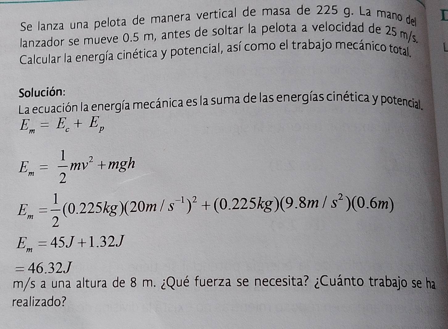 Se lanza una pelota de manera vertical de masa de 225 g. La mano del I 
lanzador se mueve 0.5 m, antes de soltar la pelota a velocidad de 25 m/s. 
Calcular la energía cinética y potencial, así como el trabajo mecánico total. 
Solución: 
La ecuación la energía mecánica es la suma de las energías cinética y potencial.
E_m=E_c+E_p
E_m= 1/2 mv^2+mgh
E_m= 1/2 (0.225kg)(20m/s^(-1))^2+(0.225kg)(9.8m/s^2)(0.6m)
E_m=45J+1.32J
=46.32J
m/s a una altura de 8 m. ¿Qué fuerza se necesita? ¿Cuánto trabajo se ha 
realizado?