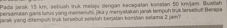Pada jarak 15 km, sebuah truk melaju dengan kecepatan konstan 50 km/jam. Buatlah 
persamaan garis lurus yang memenuhi, jika y menyatakan jarak tempuh truk tersebut! Berapa 
jarak yang ditempuh truk tersebut setelah berjalan konstan selama 2 jam?