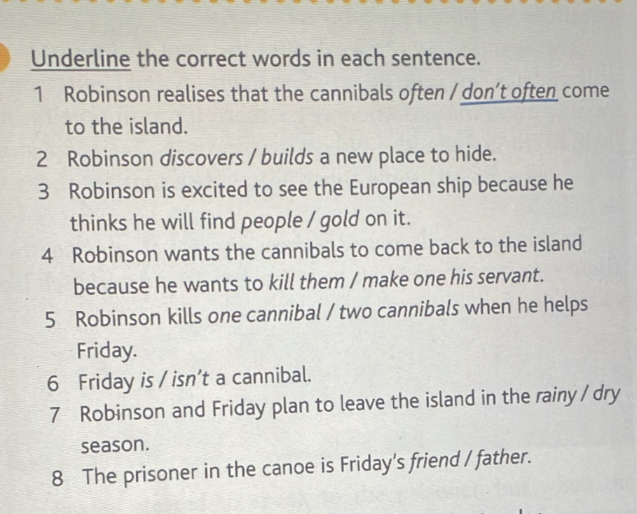 Underline the correct words in each sentence. 
1 Robinson realises that the cannibals often / don’t often come 
to the island. 
2 Robinson discovers / builds a new place to hide. 
3 Robinson is excited to see the European ship because he 
thinks he will find people / gold on it. 
4 Robinson wants the cannibals to come back to the island 
because he wants to kill them / make one his servant. 
5 Robinson kills one cannibal / two cannibals when he helps 
Friday. 
6 Friday is / isn’t a cannibal. 
7 Robinson and Friday plan to leave the island in the rainy / dry 
season. 
8 The prisoner in the canoe is Friday's friend / father.