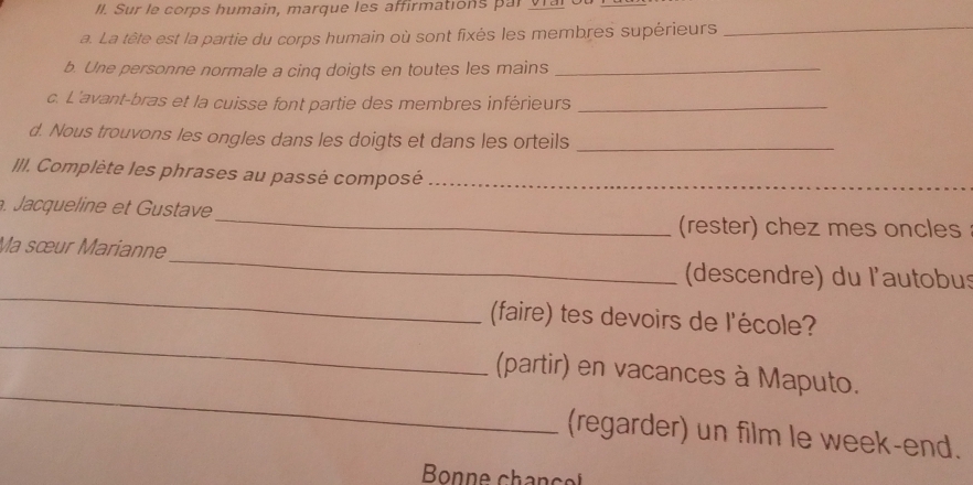 Sur le corps humain, marque les affirmations par v ar 
a. La tête est la partie du corps humain où sont fixés les membres supérieurs 
_ 
b. Une personne normale a cinq doigts en toutes les mains_ 
c. L'avant-bras et la cuisse font partie des membres inférieurs_ 
d. Nous trouvons les ongles dans les doigts et dans les orteils_ 
III. Complète les phrases au passé composé_ 
_ 
_ 
. Jacqueline et ustave 
(rester) chez mes oncles 
_ 
Ma sœur Marianne 
_ 
(descendre) du l'autobus 
_ 
(faire) tes devoirs de l'école? 
_ 
(partir) en vacances à Maputo. 
(regarder) un film le week-end. 
Bonne chan ce