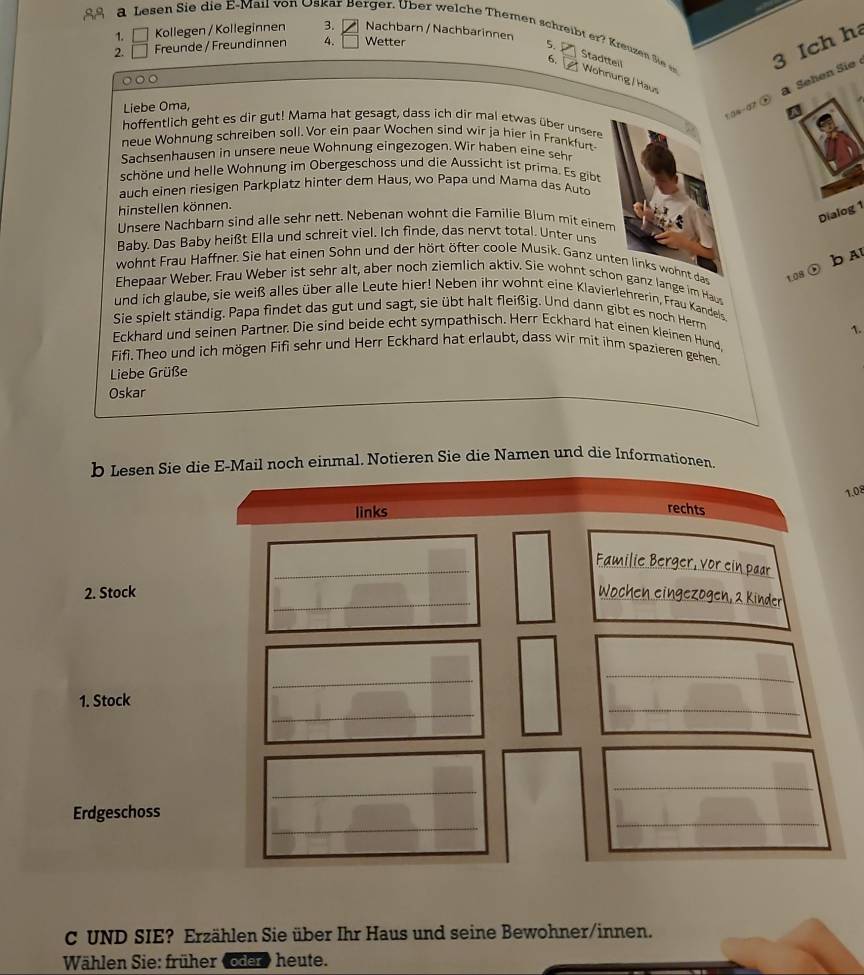 Kollegen / Kolleginnen 3. Nachbarn / Nachbarinnen
a Lesen Sie die E-Mail von Oskar Berger. Über welche Themen schreibt er ? Kreuzen Sie Wohnung / Haus
2. Freunde / Freundinner 4. Wetter
5. Stadtteil
6. 
3 Ich h
134-07 ④  Sehen Sie
Liebe Oma,
hoffentlich geht es dir gut! Mama hat gesagt, dass ich dir mal etwas über unsere
neue Wohnung schreiben soll. Vor ein paar Wochen sind wir ja hier in Frankfurt
Sachsenhausen in unsere neue Wohnung eingezogen. Wir haben eine sehr
schöne und helle Wohnung im Obergeschoss und die Aussicht ist prima. Es gibt
auch einen riesigen Parkplatz hinter dem Haus, wo Papa und Mama das Auto
hinstellen können.
Dialog 1
Unsere Nachbarn sind alle sehr nett. Nebenan wohnt die Familie Blum mit einem
Baby. Das Baby heißt Ella und schreit viel. Ich finde, das nervt total. Unter uns
b A
wohnt Frau Haffner. Sie hat einen Sohn und der hört öfter coole Musik. Ganz unten links wohnt das 1.08
Ehepaar Weber. Frau Weber ist sehr alt, aber noch ziemlich aktiv. Sie wohnt schon ganz lange im Hau
und ich glaube, sie weiß alles über alle Leute hier! Neben ihr wohnt eine Klavierlehrerin, Frau Kandels
Sie spielt ständig. Papa findet das gut und sagt, sie übt halt fleißig. Und dann gibt es noch Herm
1.
Eckhard und seinen Partner. Die sind beide echt sympathisch. Herr Eckhard hat einen kleinen Hund.
Fifi. Theo und ich mögen Fifi sehr und Herr Eckhard hat erlaubt, dass wir mit ihm spazieren gehen.
Liebe Grüße
Oskar
b Lesen Sie die E-Mail noch einmal. Notieren Sie die Namen und die Informationen.
1.08
C UND SIE? Erzählen Sie über Ihr Haus und seine Bewohner/innen.
Wählen Sie: früher (oder» heute.