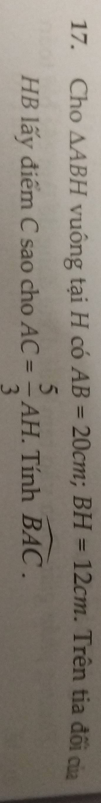 Cho △ ABH vuông tại H có AB=20cm; BH=12cm. Trên tia đối của 
HB lấy điểm C sao cho AC= 5/3 AH. . Tính widehat BAC.