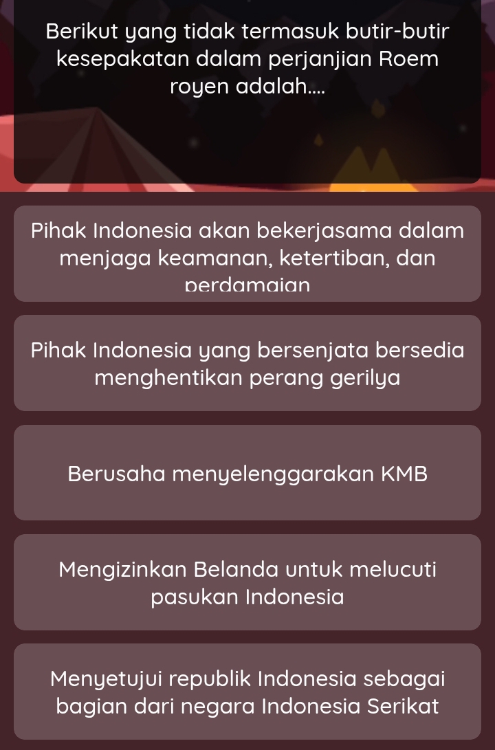 Berikut yang tidak termasuk butir-butir
kesepakatan dalam perjanjian Roem
royen adalah....
Pihak Indonesia akan bekerjasama dalam
menjaga keamanan, ketertiban, dan
berdamaian
Pihak Indonesia yang bersenjata bersedia
menghentikan perang gerilya
Berusaha menyelenggarakan KMB
Mengizinkan Belanda untuk melucuti
pasukan Indonesia
Menyetujui republik Indonesia sebagai
bagian dari negara Indonesia Serikat