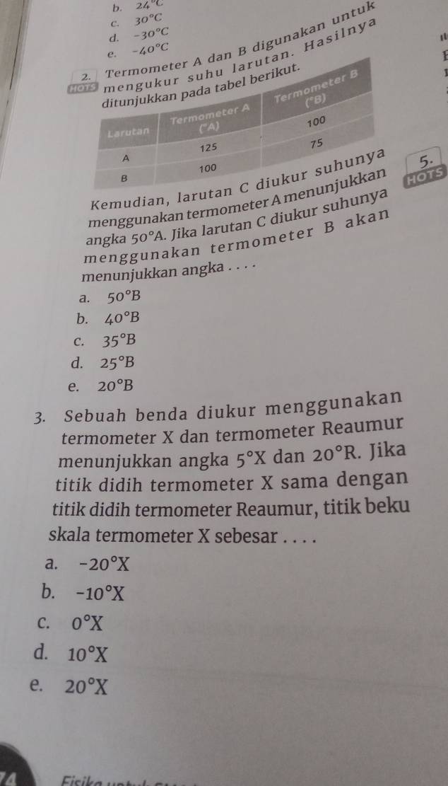 b. 24°C
C. 30°C
d. -30°C
1
B digunakan untul
-40°C

h. Hasilnya
1
Kemudian, lar 5.
menggunakan termometer A mHOTS
angka 50°A. Jika larutan C diukur suhuny
meng
kan termometer B akan
menunjukkan angka . . . .
a. 50°B
b. 40°B
C. 35°B
d. 25°B
e. 20°B
3. Sebuah benda diukur menggunakan
termometer X dan termometer Reaumur
menunjukkan angka 5°X dan 20°R. Jika
titik didih termometer X sama dengan
titik didih termometer Reaumur, titik beku
skala termometer X sebesar . . . .
a. -20°X
b. -10°X
C. 0°X
d. 10°X
e. 20°X
Ficil