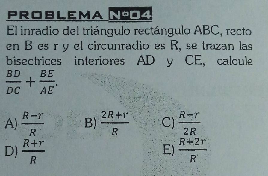 PROBLEMA NO4
El inradio del triángulo rectángulo ABC, recto
en B es r y el circunradio es R, se trazan las
bisectrices interiores AD y CE, calcule
 BD/DC + BE/AE .
A)  (R-r)/R  B)  (2R+r)/R  C)  (R-r)/2R 
D)  (R+r)/R   (R+2r)/R 
E)