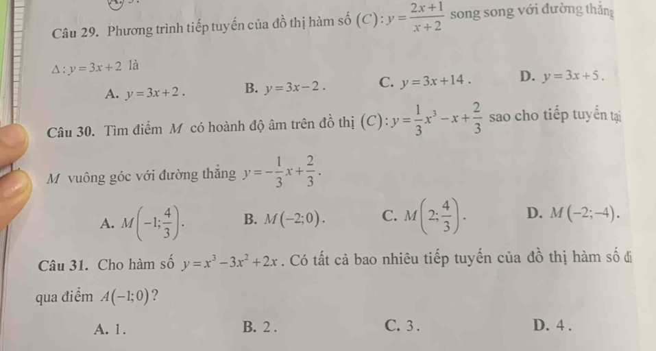 Phương trình tiếp tuyến của đồ thị hàm số (C) : y= (2x+1)/x+2  song song với đường thắng
△ :y=3x+2 là
A. y=3x+2. B. y=3x-2. C. y=3x+14. D. y=3x+5. 
Câu 30. Tìm điểm M có hoành độ âm trên đồ thị (C): y= 1/3 x^3-x+ 2/3  sao cho tiếp tuyến tại
Mộ vuông góc với đường thắng y=- 1/3 x+ 2/3 .
A. M(-1; 4/3 ). B. M(-2;0). C. M(2; 4/3 ). D. M(-2;-4). 
Câu 31. Cho hàm số y=x^3-3x^2+2x. Có tất cả bao nhiêu tiếp tuyến của đồ thị hàm số đi
qua điểm A(-1;0) ?
A. 1. B. 2. C. 3. D. 4.