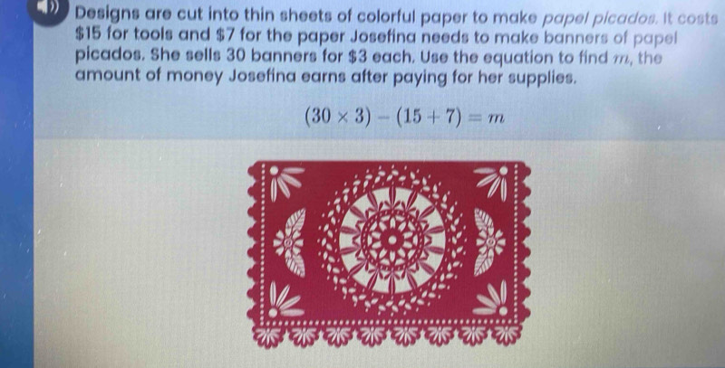 Designs are cut into thin sheets of colorful paper to make papel picados. It costs
$15 for tools and $7 for the paper Josefina needs to make banners of papel 
picados. She sells 30 banners for $3 each. Use the equation to find m, the 
amount of money Josefina earns after paying for her supplies.
(30* 3)-(15+7)=m