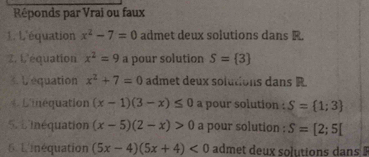 Réponds par Vrai ou faux 
1. L'équation x^2-7=0 admet deux solutions dans R. 
Z. L'équation x^2=9 a pour solution S= 3
3. Lequation x^2+7=0 admet deux solutions dans R 
* L'inéquation (x-1)(3-x)≤ 0 a pour solution : S= 1;3
5. L'inéquation (x-5)(2-x)>0 a pour solution : S=[2;5[
6 Linéquation (5x-4)(5x+4)<0</tex> admet deux solutions dans $