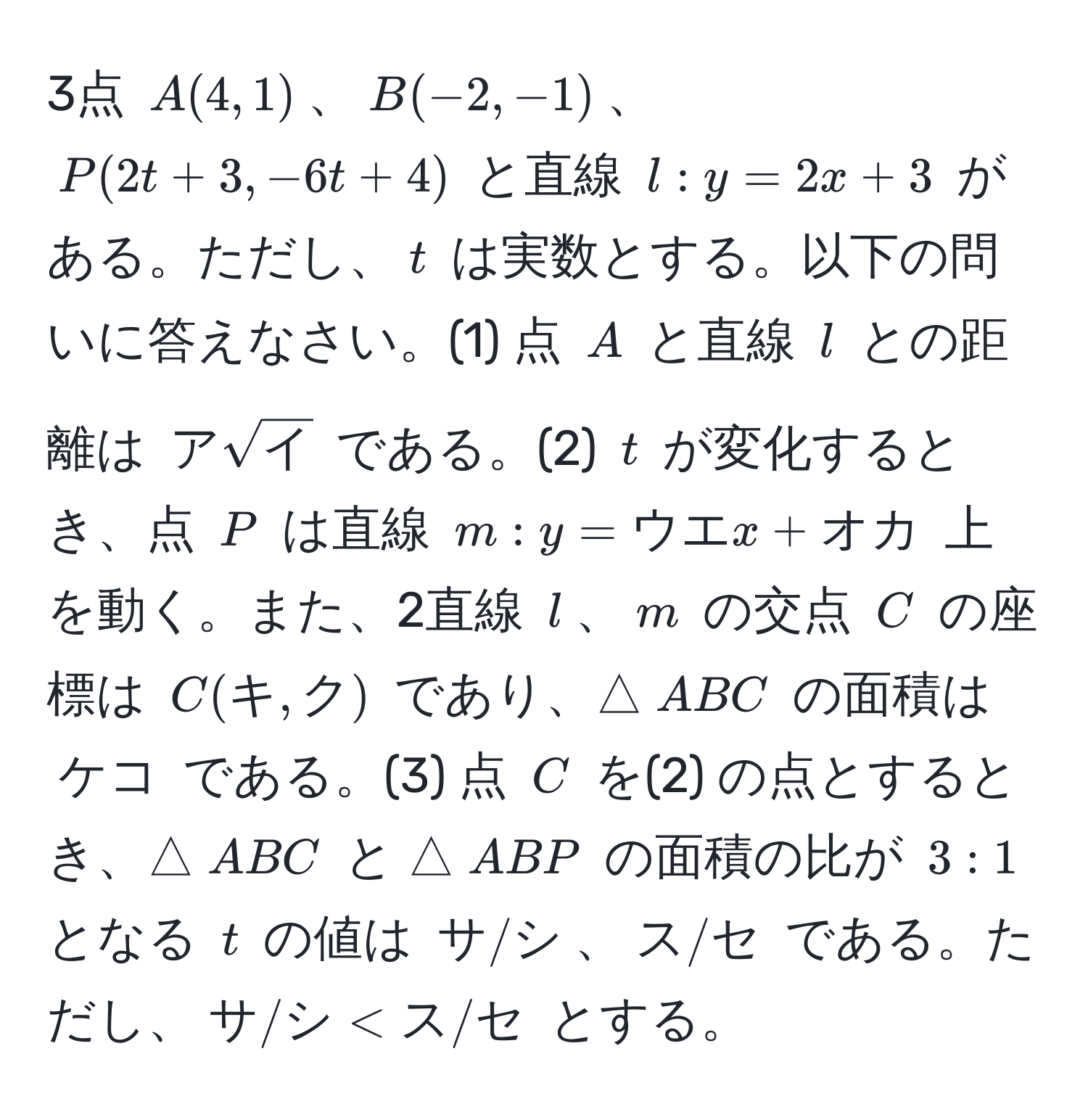 3点 $A(4,1)$、$B(-2,-1)$、$P(2t+3,-6t+4)$ と直線 $l: y=2x+3$ がある。ただし、$t$ は実数とする。以下の問いに答えなさい。(1) 点 $A$ と直線 $l$ との距離は $アsqrt(イ)$ である。(2) $t$ が変化するとき、点 $P$ は直線 $m: y=ウエx+オカ$ 上を動く。また、2直線 $l$、$m$ の交点 $C$ の座標は $C(キ,ク)$ であり、△$ABC$ の面積は $ケコ$ である。(3) 点 $C$ を(2) の点とするとき、△$ABC$ と △$ABP$ の面積の比が $3:1$ となる $t$ の値は $サ/シ$、$ス/セ$ である。ただし、$サ/シ < ス/セ$ とする。