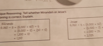 ique Reasoning Tell whether Miranda's or Jesse's 
oning is correct. Explain. 
Mranda Jesse
6,050+5=(5,000+50)+5
6(050+5=(6,000+50)
=(5,000+5)+(50+5)
=(6,000+3)+
=2000+25
=(200+10
=2025
=(200