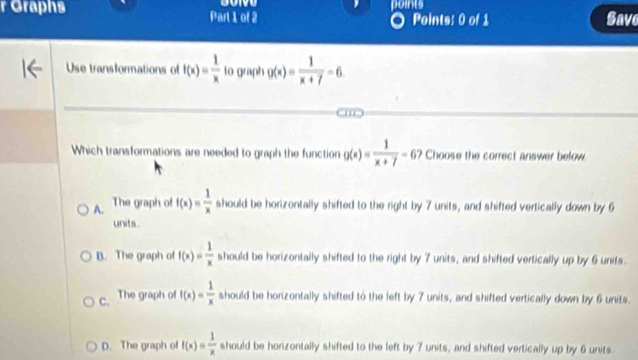 Graphs Part 1 of 2 points
Points: 0 of 1 Save
Use transformations of f(x)= 1/x  to graph g(x)= 1/x+7 =6. 
Which transformations are needed to graph the function g(x)= 1/x+7 =6 ? Choose the correct answer below.
A. The graph of f(x)= 1/x  should be horizontally shifted to the right by 7 units, and shifted vertically down by 6
units.
B. The graph of f(x)= 1/x  should be horizontally shifted to the right by 7 units, and shifted vertically up by 6 units.
C. The graph of f(x)= 1/x  should be horizontally shifted to the left by 7 units, and shifted vertically down by 6 units.
D. The graph of f(x)= 1/x  should be horizontally shifted to the left by 7 units, and shifted vertically up by 6 units