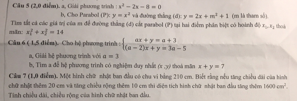 (2,0 điểm). a, Giải phương trình : x^2-2x-8=0
b, Cho Parabol (P): y=x^2 và đường thẳng (d): y=2x+m^2+1 (m là tham số), 
Tìm tất cả các giá trị của m đề đường thẳng (d) cắt parabol (P) tại hai điểm phân biệt có hoành độ x_1, x_2 thoả 
mãn: x_1^(2+x_2^2=14
Câu 6 ( 1,5 điểm). Cho hệ phương trình : beginarray)l ax+y=a+3 (a-2)x+y=3a-5endarray.
a, Giải hệ phương trình với a=3
b, Tìm a đề hệ phương trình có nghiệm duy nhất (x;y) thoả mãn x+y=7
Câu 7 (1,0 điểm). Một hình chữ nhật ban đầu có chu vi bằng 210 cm. Biết rằng nếu tăng chiều dài của hình 
chữ nhật thêm 20 cm và tăng chiều rộng thêm 10 cm thì diện tích hình chữ nhật ban đầu tăng thêm 1600cm^2. 
Tính chiều dài, chiều rộng của hình chữ nhật ban đầu.