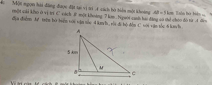 4: Một ngọn hải đăng được đặt tại vị trí A cách bờ biển một khoảng AB=5km Trên bờ biên c 
một cái kho ở vị trí C cách B một khoảng 7 km. Người canh hải đăng có thể chèo đò từ A đến 
địa điểm M trên bờ biển với vận tốc 4 km/h , rồi đi bộ đến C với vận tốc 6 km/h. 
Vị trí của M. cách & một khoảng