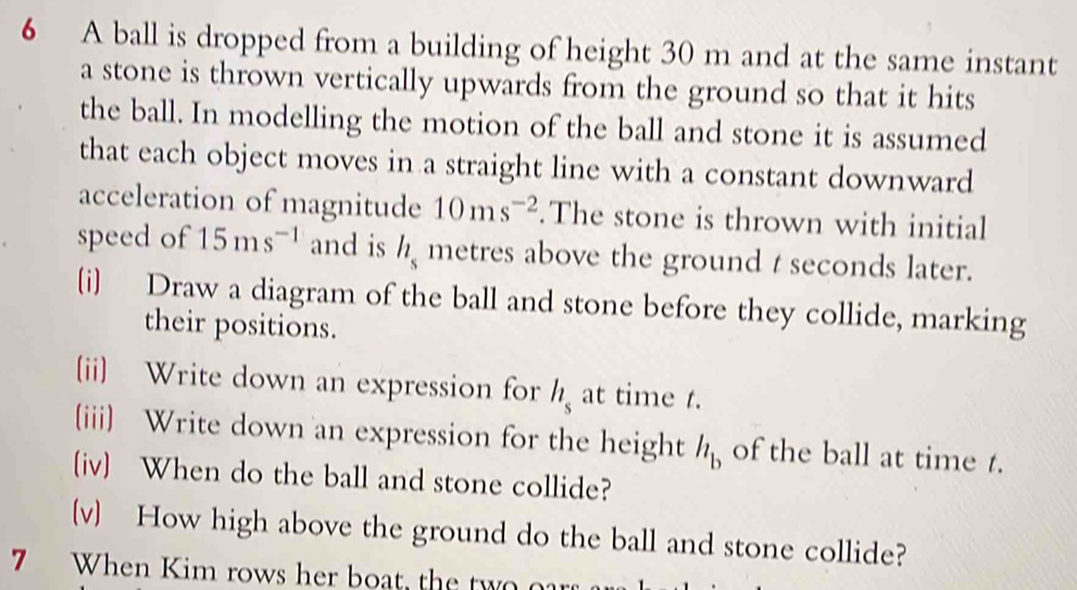 A ball is dropped from a building of height 30 m and at the same instant 
a stone is thrown vertically upwards from the ground so that it hits 
the ball. In modelling the motion of the ball and stone it is assumed 
that each object moves in a straight line with a constant downward 
acceleration of magnitude 10ms^(-2).The stone is thrown with initial 
speed of 15ms^(-1) and is h_s metres above the ground t seconds later. 
(i) Draw a diagram of the ball and stone before they collide, marking 
their positions. 
(ii) Write down an expression for h_s at time t. 
(iii) Write down an expression for the height h_b of the ball at time t. 
(iv) When do the ball and stone collide? 
(v) How high above the ground do the ball and stone collide? 
7 When Kim rows her boat, the two oar