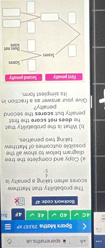 AA sparxmaths.uk 
Sparx Maths 29,557 xP 
4D 4E 4F Su 
Bookwork code: 4F 
The probability that Matthew 
scores when taking a penalty is
 4/5 . 
a) Copy and complete the tree 
diagram below to show all the 
possible outcomes of Matthew 
taking two penalties. 
b) What is the probability that 
he does not score the first 
penalty but scores the second 
penalty? 
Give your answer as a fraction in 
its simplest form. 
t