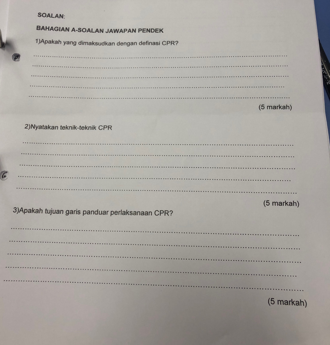 SOALAN: 
BAHAGIAN A-SOALAN JAWAPAN PENDEK 
1)Apakah yang dimaksudkan dengan definasi CPR? 
_ 
_ 
_ 
_ 
_ 
(5 markah) 
2)Nyatakan teknik-teknik CPR
_ 
_ 
_ 
C 
_ 
_ 
(5 markah) 
3)Apakah tujuan garis panduar perlaksanaan CPR? 
_ 
_ 
_ 
_ 
_ 
(5 markah)