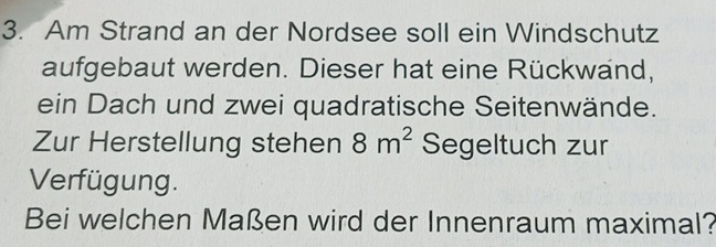 Am Strand an der Nordsee soll ein Windschutz 
aufgebaut werden. Dieser hat eine Rückwand, 
ein Dach und zwei quadratische Seitenwände. 
Zur Herstellung stehen 8m^2 Segeltuch zur 
Verfügung. 
Bei welchen Maßen wird der Innenraum maximal?