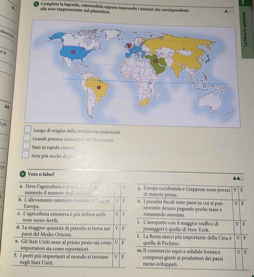 Completa la legenda, colorandola oppure inserendo i numeri che corrispondono
alle aree rappresentate nel planisfero.
44
dustri
e la
_

_
l più
_
origine della rivoluzione industriale
Grandi potenze industriali del Novecento
Stati in ra ida cre
Are pi ih 
i per
④ Vero o falso?
a. Dove l'agricoltura é a var ar F g. Europa occidentale e Giappone sono poveri V F
aumento il numero degl addetti. di materie prime.
b. L'allevamento estensivo è molto difoso in V F h. I paradisi fiscali sono paesi in cui si può V F
Europa. investire denaro pagando poche tasse e
c. L'agricoltura estensiva è più diffusa nelle V F rimanendo anonimi.
zone meno fertili. i. L'aeroporto con il maggior traffico di V F
d. La maggior quantità di petrolio si trova nei V F passeggeri è quello di New York.
paesi del Medio Oriente. I.La Borsa merci più importante della Cina è v F
e. Gli Stati Uniti sono al primo posto sia come V F quella di Pechino.
importatori sia come esportatori. m. Il commercio equo e solidale fornisce v F
f. I porti più importanti al mondo si trovano F compensi giusti ai produttori dei paesi 
negli Stati Uniti. meno sviluppati.