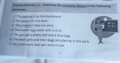 Practice Exercise 1.1 - Underline the Common Nouns in the following 
sentences. 
1) The teacher is by the blackboard. 
2) My book is on the desk.
1+4=
3) The children's feet are dirty. 3-2=
4) The feeble man walks with a stick. 
5) The girl has a pretty doll and a blue bag. 
6) The boys, girls and their dogs are playing in the park. 
7) My uncle owns two cars and a truck. 
1