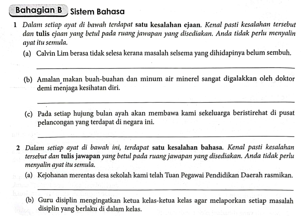 Bahagian B Sistem Bahasa 
1 Dalam setiap ayat di bawah terdapat satu kesalahan ejaan. Kenal pasti kesalahan tersebut 
dan tulis ejaan yang betul pada ruang jawapan yang disediakan. Anda tidak perlu menyalin 
ayat itu semula. 
(a) Calvin Lim berasa tidak selesa kerana masalah selsema yang dihidapinya belum sembuh. 
_ 
(b) Amalan makan buah-buahan dan minum air minerel sangat digalakkan oleh doktor 
demi menjaga kesihatan diri. 
_ 
(c) Pada setiap hujung bulan ayah akan membawa kami sekeluarga beristirehat di pusat 
pelancongan yang terdapat di negara ini. 
_ 
2 Dalam setiap ayat di bawah ini, terdapat satu kesalahan bahasa. Kenal pasti kesalahan 
tersebut dan tulis jawapan yang betul pada ruang jawapan yang disediakan. Anda tidak perlu 
menyalin ayat itu semula. 
(a) Kejohanan merentas desa sekolah kami telah Tuan Pegawai Pendidikan Daerah rasmikan. 
_ 
(b) Guru disiplin mengingatkan ketua kelas-ketua kelas agar melaporkan setiap masalah 
disiplin yang berlaku di dalam kelas.