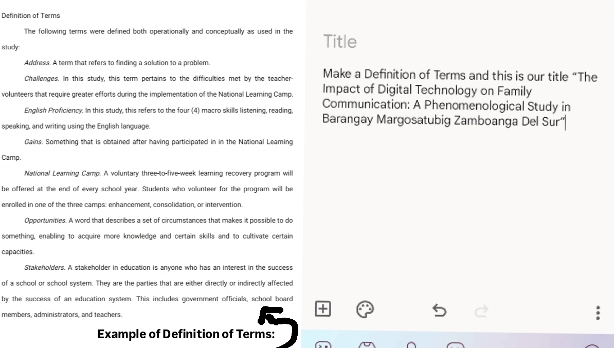 Definition of Terms 
The following terms were defined both operationally and conceptually as used in the Title 
study: 
Address. A term that refers to finding a solution to a problem. 
Challenges. In this study, this term pertains to the difficulties met by the teacher- Make a Definition of Terms and this is our title “The 
volunteers that require greater efforts during the implementation of the National Learning Camp. Impact of Digital Technology on Family 
Communication: A Phenomenological Study in 
English Proficiency. In this study, this refers to the four (4) macro skills listening, reading, Barangay Margosatubig Zamboanga Del Sur' 
speaking, and writing using the English language. 
Gains. Something that is obtained after having participated in in the National Learning 
Camp. 
National Learning Camp. A voluntary three-to-five-week learning recovery program will 
be offered at the end of every school year. Students who volunteer for the program will be 
enrolled in one of the three camps: enhancement, consolidation, or intervention. 
Opportunities. A word that describes a set of circumstances that makes it possible to do 
something, enabling to acquire more knowledge and certain skills and to cultivate certain 
capacities. 
Stakeholders. A stakeholder in education is anyone who has an interest in the success 
of a school or school system. They are the parties that are either directly or indirectly affected 
by the success of an education system. This includes government officials, school board 
members, administrators, and teachers 
Example of Definition of Terms: