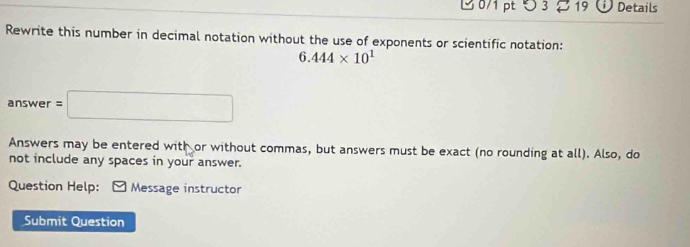 つ 3 19 D Details 
Rewrite this number in decimal notation without the use of exponents or scientific notation:
6.444* 10^1
answer =□
Answers may be entered with or without commas, but answers must be exact (no rounding at all). Also, do 
not include any spaces in your answer. 
Question Help: Message instructor 
Submit Question