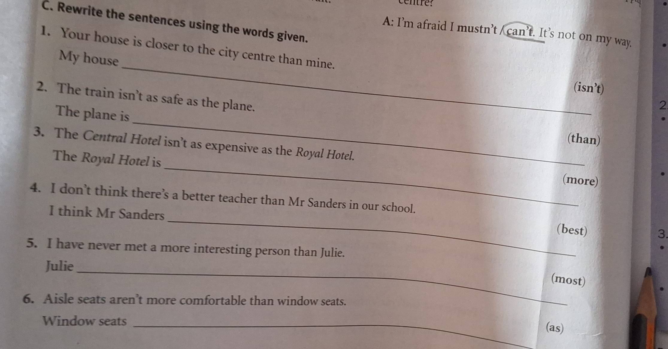 centre: 
C. Rewrite the sentences using the words given. 
A: I’m afraid I mustn’t / can’t. It’s not on my way. 
My house 
1. Your house is closer to the city centre than mine. 2 
(isn’t) 
2. The train isn’t as safe as the plane. 
_ 
The plane is 
(than) 
3. The Central Hotel isn’t as expensive as the Royal Hotel. (more) 
The Royal Hotel is 
4. I don’t think there’s a better teacher than Mr Sanders in our school. 
_ 
I think Mr Sanders 
(best) 
3. 
5. I have never met a more interesting person than Julie. 
Julie_ 
(most) 
6. Aisle seats aren’t more comfortable than window seats. 
Window seats_ 
(as)