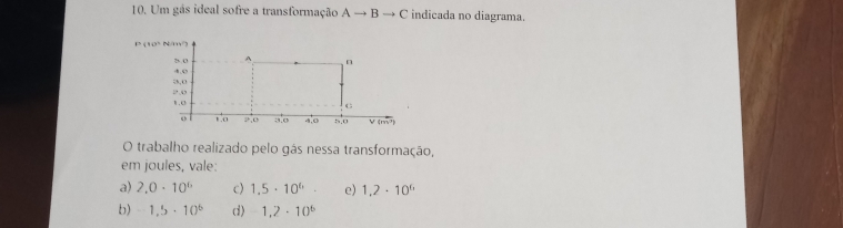 Um gás ideal sofre a transformação Ato Bto C indicada no diagrama.
O trabalho realizado pelo gás nessa transformação,
em joules, vale.
a) 2,0· 10^6 c) 1.5· 10^6· e) 1,2· 10^6
b) -1.5· 10^6 d) 1,2· 10^6