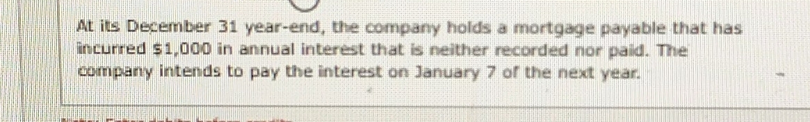 At its December 31 year -end, the company holds a mortgage payable that has 
incurred $1,000 in annual interest that is neither recorded nor paid. The 
company intends to pay the interest on January 7 of the next year.