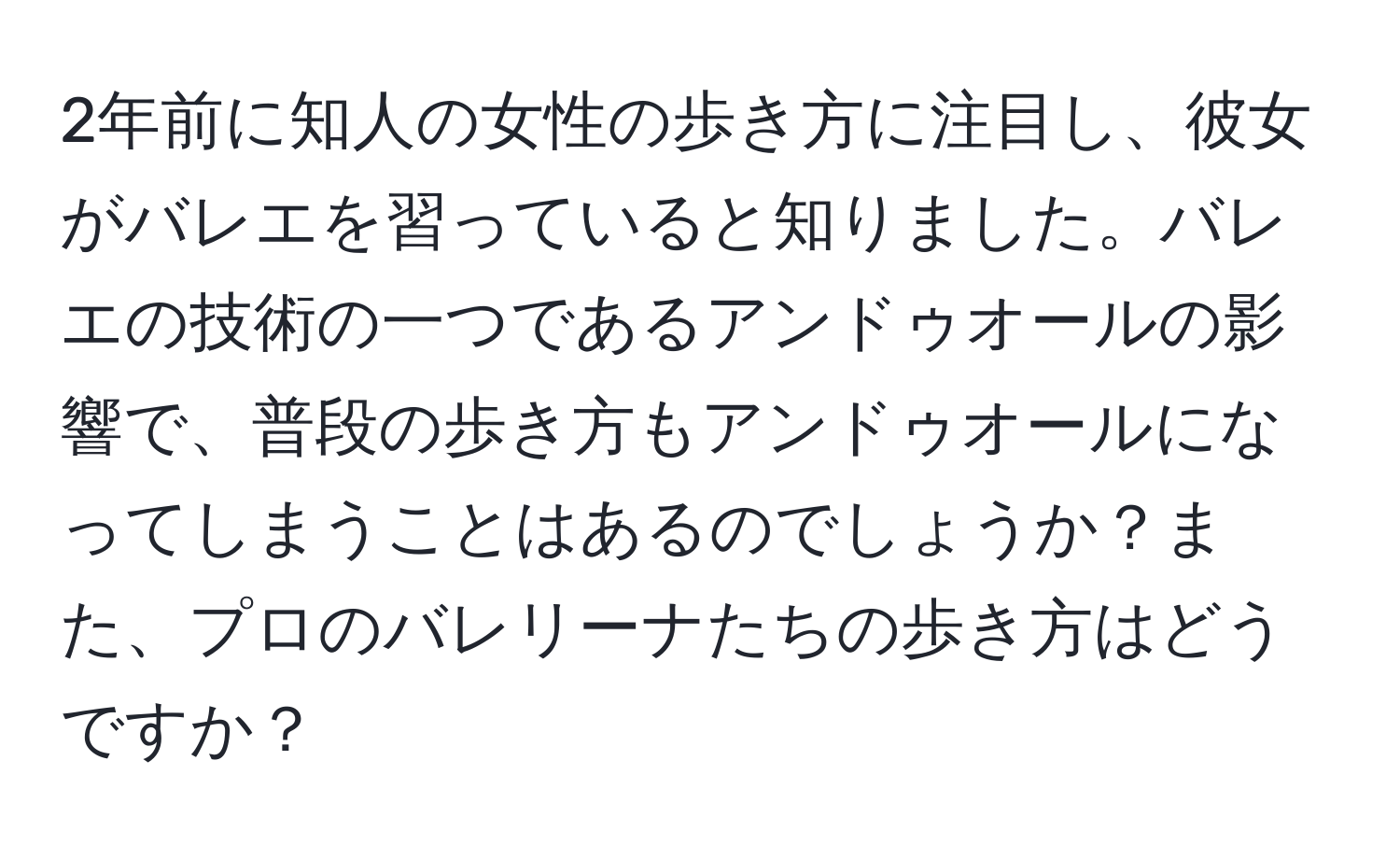 2年前に知人の女性の歩き方に注目し、彼女がバレエを習っていると知りました。バレエの技術の一つであるアンドゥオールの影響で、普段の歩き方もアンドゥオールになってしまうことはあるのでしょうか？また、プロのバレリーナたちの歩き方はどうですか？