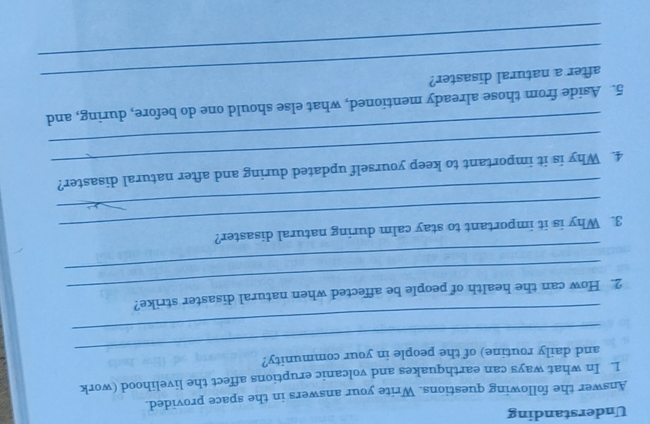 Understanding 
Answer the following questions. Write your answers in the space provided. 
1. In what ways can earthquakes and volcanic eruptions affect the livelihood (work 
_ 
and daily routine) of the people in your community? 
_ 
_ 
2. How can the health of people be affected when natural disaster strike? 
_ 
_ 
3. Why is it important to stay calm during natural disaster? 
_ 
_ 
4. Why is it important to keep yourself updated during and after natural disaster? 
_ 
5. Aside from those already mentioned, what else should one do before, during, and 
_after a natural disaster? 
_