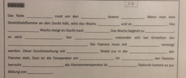 Erklärung H A 
Das feste _rund um den _brennt _. Wenn man eine 
Streichholzflamme an den Docht hält, wird das Wachs_ und es_ . Das 
_Wachs steigt im Docht nach Das Wachs beginnt zu_ ; 
es wird _， Der _entzündet sich bei Erreichen der 
_. Die Flamme muss mit _versorgt 
werden. Diese Durchmischung mit findet nur in der _der 
Flamme statt. Dort ist die Temperatur am _,. lan _der Flamme 
herrscht _, die Flammentemperatur ist . Dadurch kömmt es zur 
Bildung von_