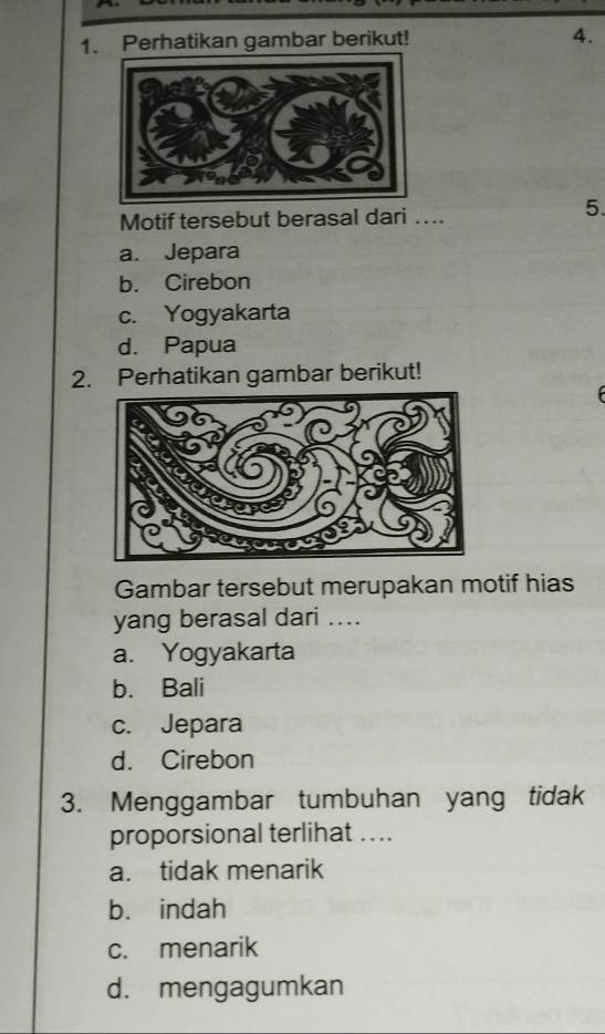 Perhatikan gambar berikut! 4.
Motif tersebut berasal dari …..
5.
a. Jepara
b. Cirebon
c. Yogyakarta
d. Papua
2. Perhatikan gambar berikut!
Gambar tersebut merupakan motif hias
yang berasal dari ....
a. Yogyakarta
b. Bali
c. Jepara
d. Cirebon
3. Menggambar tumbuhan yang tidak
proporsional terlihat ....
a. tidak menarik
b. indah
c. menarik
d. mengagumkan