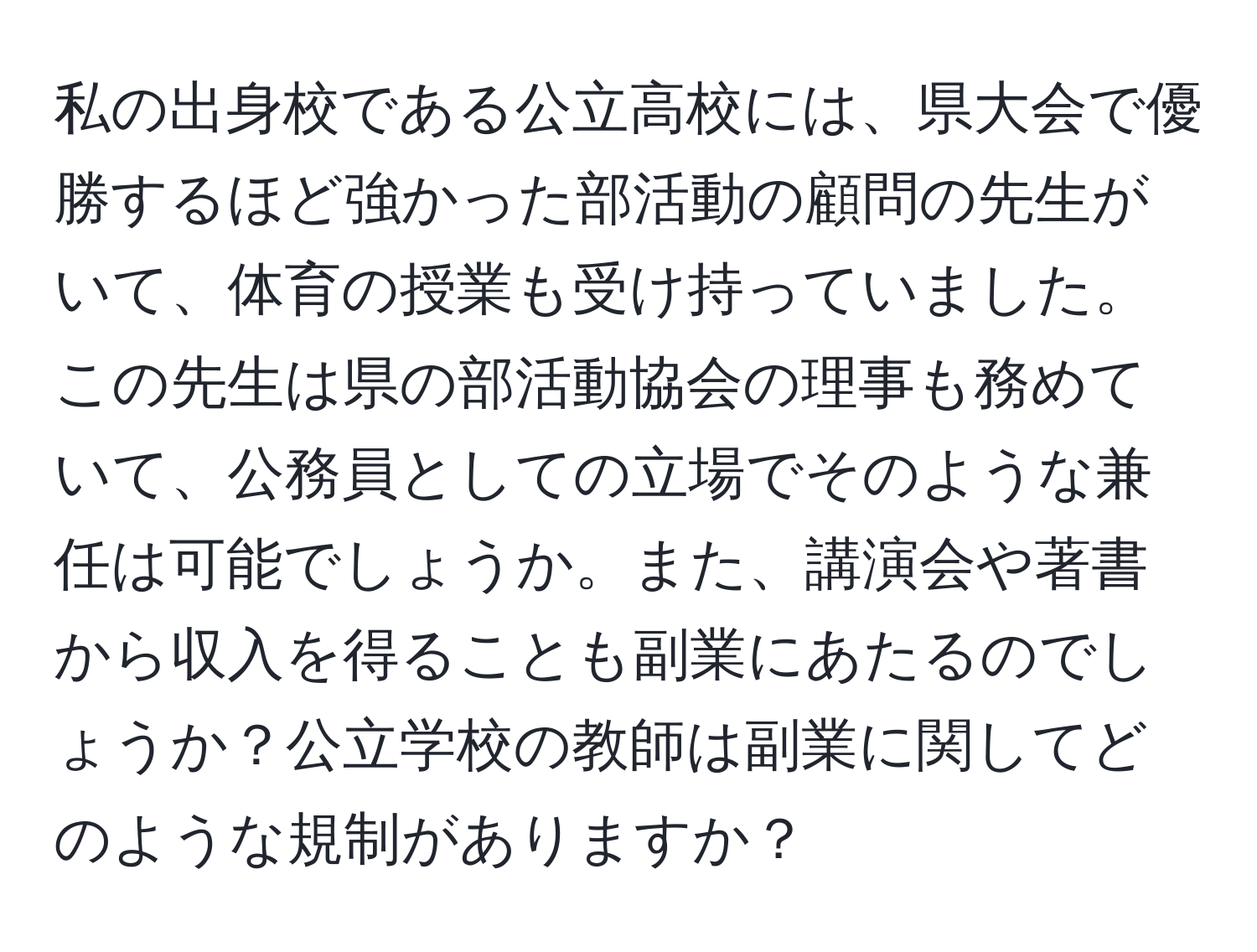 私の出身校である公立高校には、県大会で優勝するほど強かった部活動の顧問の先生がいて、体育の授業も受け持っていました。この先生は県の部活動協会の理事も務めていて、公務員としての立場でそのような兼任は可能でしょうか。また、講演会や著書から収入を得ることも副業にあたるのでしょうか？公立学校の教師は副業に関してどのような規制がありますか？