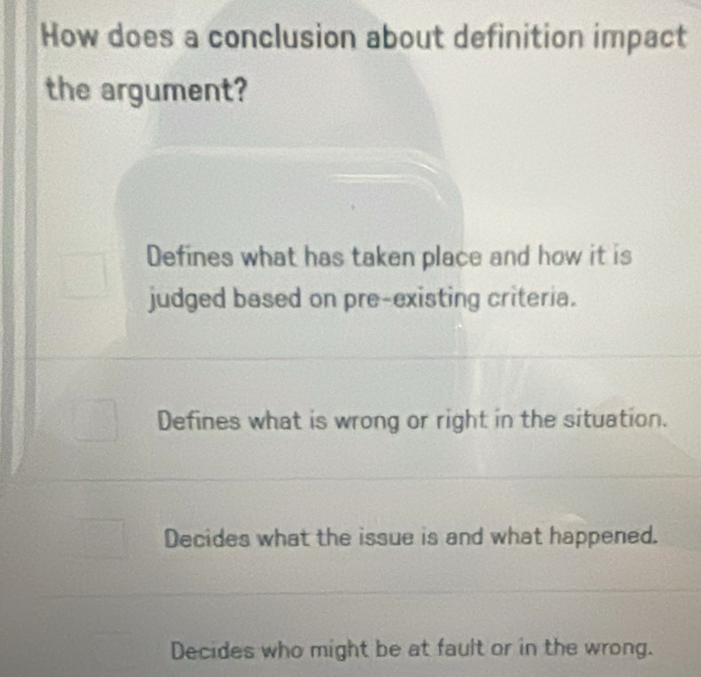 How does a conclusion about definition impact
the argument?
Defines what has taken place and how it is
judged based on pre-existing criteria.
Defines what is wrong or right in the situation.
Decides what the issue is and what happened.
Decides who might be at fault or in the wrong.