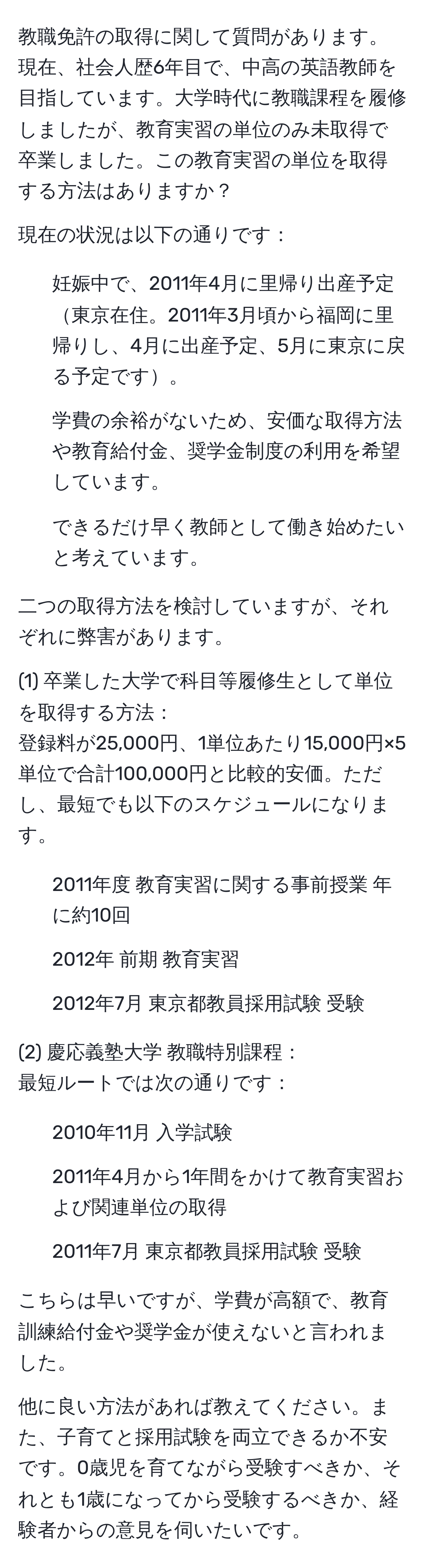 教職免許の取得に関して質問があります。現在、社会人歴6年目で、中高の英語教師を目指しています。大学時代に教職課程を履修しましたが、教育実習の単位のみ未取得で卒業しました。この教育実習の単位を取得する方法はありますか？

現在の状況は以下の通りです：
- 妊娠中で、2011年4月に里帰り出産予定東京在住。2011年3月頃から福岡に里帰りし、4月に出産予定、5月に東京に戻る予定です。
- 学費の余裕がないため、安価な取得方法や教育給付金、奨学金制度の利用を希望しています。
- できるだけ早く教師として働き始めたいと考えています。

二つの取得方法を検討していますが、それぞれに弊害があります。

(1) 卒業した大学で科目等履修生として単位を取得する方法：
登録料が25,000円、1単位あたり15,000円×5単位で合計100,000円と比較的安価。ただし、最短でも以下のスケジュールになります。
- 2011年度 教育実習に関する事前授業 年に約10回
- 2012年 前期 教育実習
- 2012年7月 東京都教員採用試験 受験

(2) 慶応義塾大学 教職特別課程：
最短ルートでは次の通りです：
- 2010年11月 入学試験
- 2011年4月から1年間をかけて教育実習および関連単位の取得
- 2011年7月 東京都教員採用試験 受験

こちらは早いですが、学費が高額で、教育訓練給付金や奨学金が使えないと言われました。

他に良い方法があれば教えてください。また、子育てと採用試験を両立できるか不安です。0歳児を育てながら受験すべきか、それとも1歳になってから受験するべきか、経験者からの意見を伺いたいです。