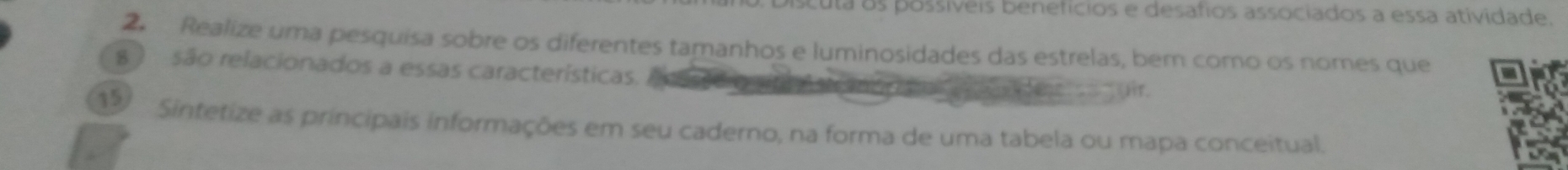 Discuta os possíveis beneficios e desafios associados a essa atividade. 
2 Realize uma pesquisa sobre os diferentes tamanhos e luminosidades das estrelas, ber como os nomes que 
8 ) são relacionados a essas características. 
Hir. 
Sintetize as principais informações em seu caderno, na forma de uma tabela ou mapa conceitual.